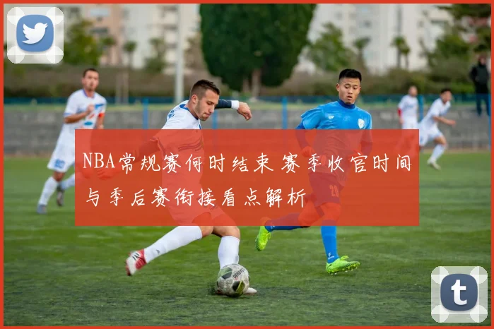 NBA常规赛何时结束 赛季收官时间与季后赛衔接看点解析