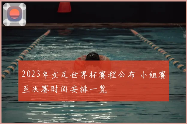 2023年女足世界杯赛程公布 小组赛至决赛时间安排一览