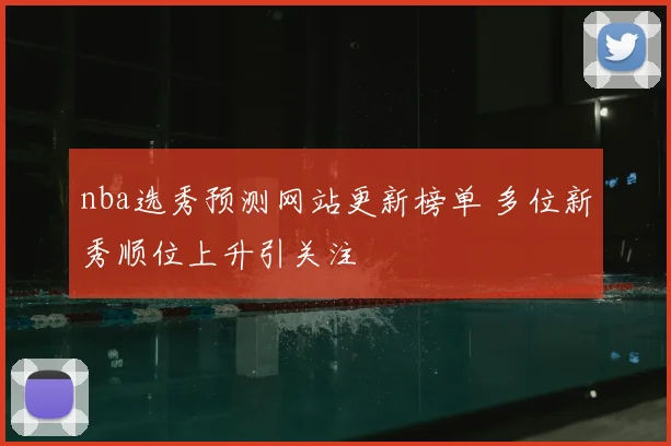 nba选秀预测网站更新榜单 多位新秀顺位上升引关注