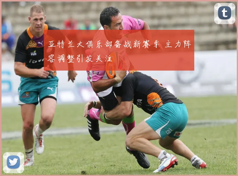 亚特兰大俱乐部备战新赛季 主力阵容调整引发关注