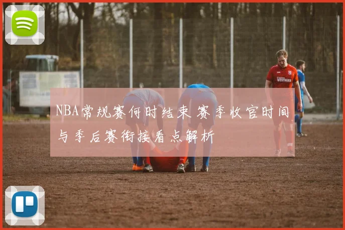 NBA常规赛何时结束 赛季收官时间与季后赛衔接看点解析