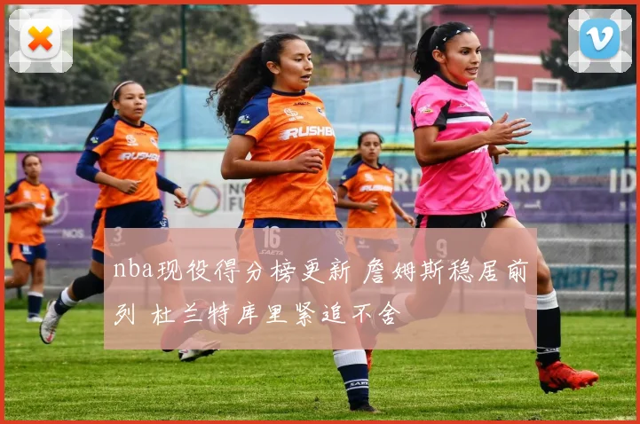 nba现役得分榜更新 詹姆斯稳居前列 杜兰特库里紧追不舍