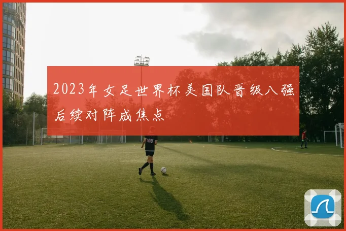 2023年女足世界杯美国队晋级八强后续对阵成焦点
