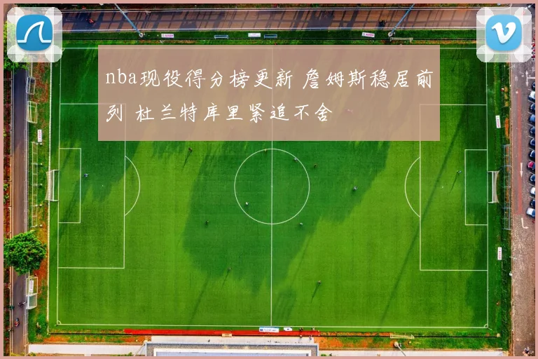 nba现役得分榜更新 詹姆斯稳居前列 杜兰特库里紧追不舍