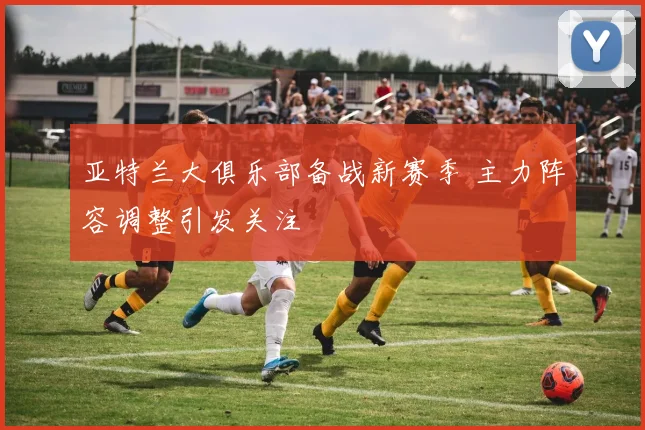 亚特兰大俱乐部备战新赛季 主力阵容调整引发关注