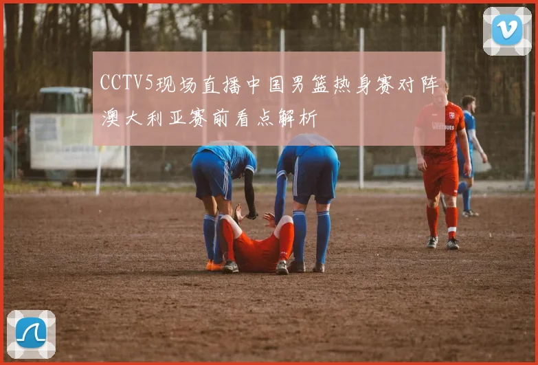 CCTV5现场直播中国男篮热身赛对阵澳大利亚赛前看点解析