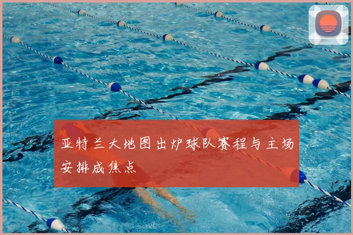 亚特兰大地图出炉球队赛程与主场安排成焦点