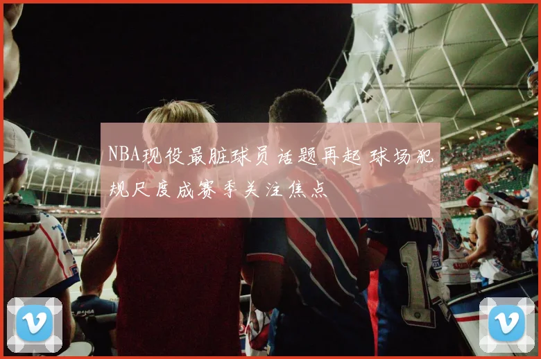 NBA现役最脏球员话题再起 球场犯规尺度成赛季关注焦点